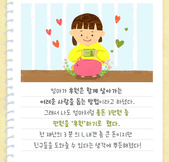 엄마가 후원은 함께 살아가는 어려운 사람을 돕는 방법 이라고 하셨다., 
그래서 나도 엄마처럼 용돈 3만원 중 만원을 ‘후원’하기로 했다., 전 재산의 3분의 1, 내겐 좀 큰 돈이지만
친구들을 도와줄 수 있다는 생각에 뿌듯해졌다!
