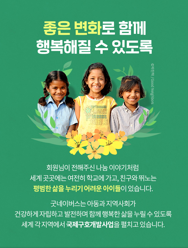 좋은 변화로 함께 행복해질 수 있도록, 회원님이 전해주신 나눔 이야기 처럼, 세계 곳곳에는 여전히 학교에 가고, 친구와 뛰노는, 평범한 삶을 누리기 어려운 아이들이 있습니다, 굿네이버스는 아동과 지역사회가 건강하게 자립하고 발전하며 함께 행복한 삶을 누릴 수 있도록 세계 각 지역에서 국제구호개발사업을 펼치고 있습니다.  

