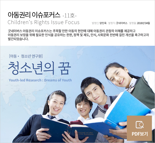 아동권리 이슈포커스 11호, 아동청소년연구원, 청소년의 꿈 Youth-led Research : Dreams of Youth, 발행인 양진옥, 발행처 굿네이버스, 발행월 2018년 4월, 굿네이버스 아동권리 이슈포커스는 주목할 만한 아동의 현안에 대해 아동권리 관점의 이해를 제공하고 아동권리 보장을 위해 필요한 인식을 공유하는 한편, 정책 및 제도, 인식, 사회문화 전반에 걸친 개선을 촉구하고자 발간되었습니다.