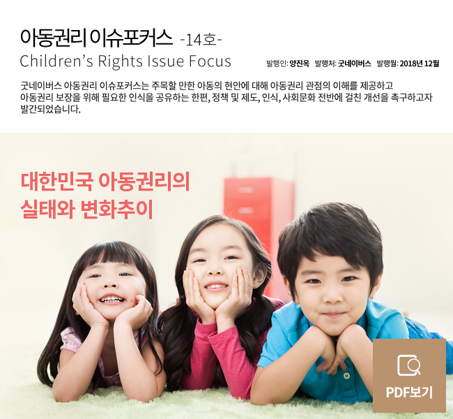 아동권리 이슈포커스 Children’s Rights Issue Focus 14호 제목 : 대한민국아동권리의 실태와 변화 추이 발행인 : 양진옥 발행처 : 굿네이버스 발행월 : 2018년 12월 굿네이버스 아동권리 이슈포커스는 주목할 만한 아동의 현안에 대해 아동권리 관점의 이해를 제공하고아동권리 보장을 위해 필요한 인식을 공유하는 한편, 정책 및 제도, 인식, 사회문화 전반에 걸친 개선을 촉구하고자 발간되었습니다.PDF 자세히보기