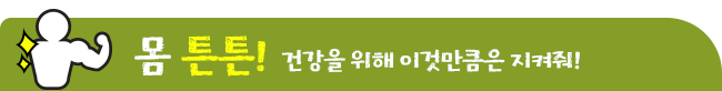 몸 튼튼! 건강을 위해 이것만큼은 지켜줘!