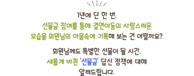 1년에 단 한 번,선물금 참여를 통해 결연아동의 사랑스러운모습을 회원님의 마음속에 기록해 보는 건 어떨까요?회원님께도 특별한 선물이 될 시간,새롭게 바뀐 '선물금' 답신 정책에 대해알려드립니다.