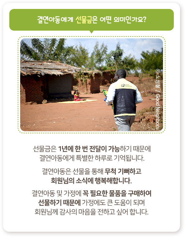 결연아동에게 선물금은 어떤 의미인가요?, 선물금은 1년에 한 번 전달이 가능하기 때문에, 결연아동에게 특별한 하루로 기억됩니다., 결연아동은 선물을 통해 무척 기뻐하고, 회원님의 소식에 행복해합니다., 결연아동 및 가정에 꼭 필요한 물품을 구매하여, 선물하기 때문에 가정에도 큰 도움이 되며, 회원님께 감사의 마음을 전하고 싶어 합니다 