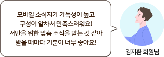 김지환 회원님, 모바일 소식지가 가독성이 높고 구성이 알차서 만족스러워요! 저만을 위한 맞춤 소식을 받는 것 같아 받을 때마다 기분이 너무 좋고요!