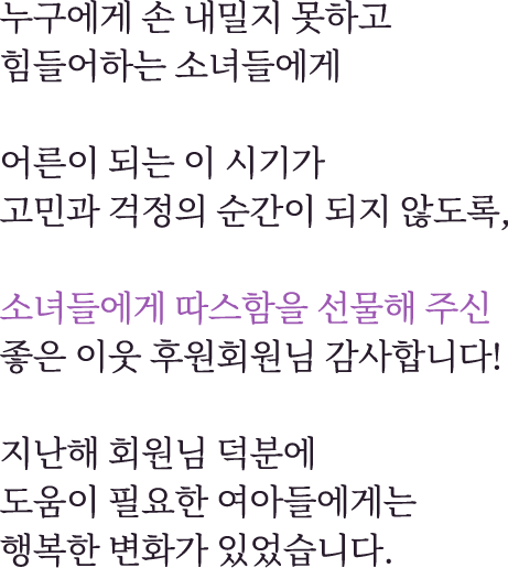 누구에게 손 내밀지 못하고 힘들어하는 소녀들에게어른이 되는 이 시기가고민과 걱정의 순간이 되지 않도록,소녀들에게 따스함을 선물해주신좋은 이웃 후원 회원님 감사합니다!지난해 회원님 덕분에도움이 필요한 여아들에게는행복한 변화가 있었습니다.