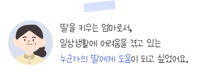 딸을 키우는 엄마로서,일상생활에 어려움을 겪고 있는누군가의 딸에게 도움이 되고 싶었어요.
