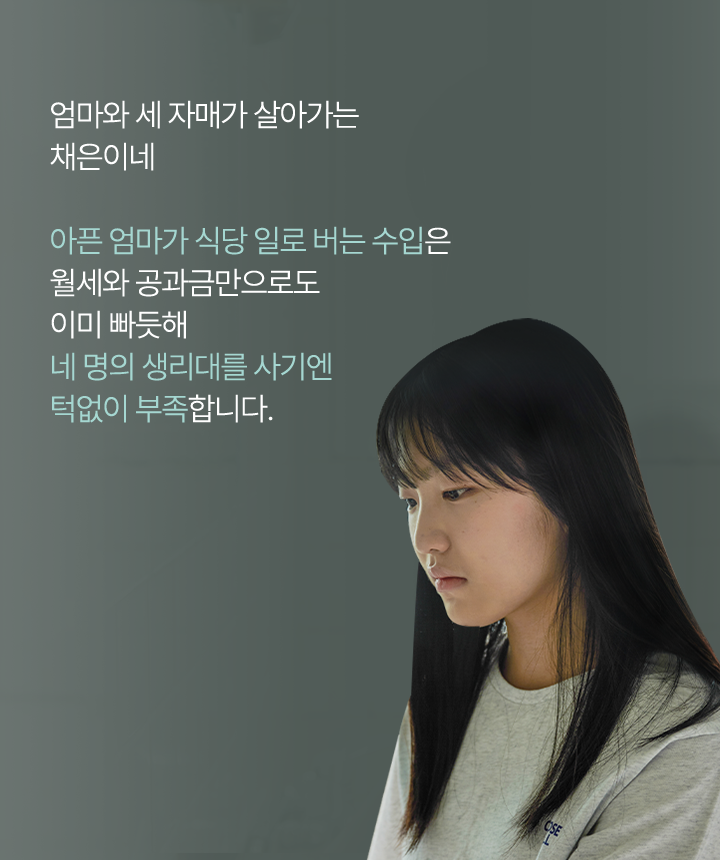 엄마와 세 자매가살아가는 채은이네 아픈엄마가 식당알로 버는 수입은 월세와 공과금만으로도 이미 빠듯해 네명의 생리대를 사기엔 턱없이 부족합니다.