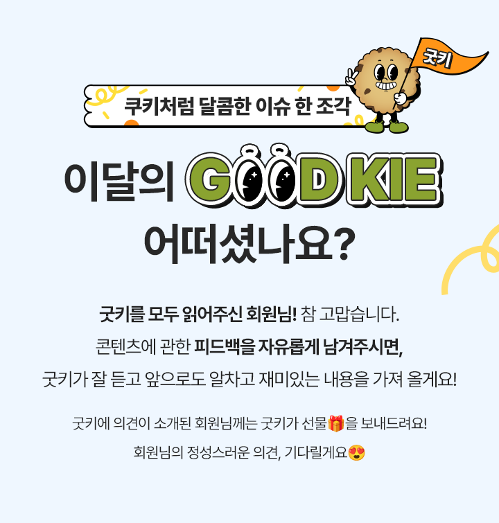 쿠키처럼 달콤한 이슈 한 조각, 이달의 GOOD KIE 어떠셨나요? 굿키를 모두 읽어주신 회원님! 참 고맙습니다. 콘텐츠에 관한 피드백을 자유롭게 남겨주시면, 굿키가 잘 듣고 앞으로도 알차고 재미있는 내용을 가져 올게요! 의견을 주신 모든 회원님께는 굿키가 선물🎁을 보내드려요! 회원님의 정성스러운 의견, 기다릴게요😍