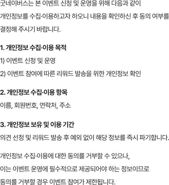 굿네이버스는 본 이벤트 신청 및 운영을 위해 다음과 같이 개인정보를 수집·이용하고자 하오니 내용을 확인하신 후 동의 여부를 결정해 주시기 바랍니다. 1. 개인정보 수집·이용 목적 1) 이벤트 신청 및 운영 2) 이벤트 참여에 따른 리워드 발송을 위한 개인정보 확인 2. 개인정보 수집·이용 항목 이름, 회원번호, 연락처, 주소 3. 개인정보 보유 및 이용 기간 의견 선정 및 리워드 발송 후 예외 없이 해당 정보를 즉시 파기합니다. 개인정보 수집·이용에 대한 동의를 거부할 수 있으나, 이는 이벤트 운영에 필수적으로 제공되어야 하는 정보이므로 동의를 거부할 경우 이벤트 참여가 제한됩니다.