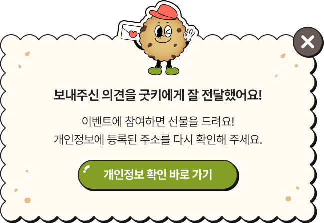 보내주신 의견을 굿키에게 잘 전달했어요! 이벤트에 참여하면 선물을 드려요! 개인정보에 등록된 주소를 다시 확인해 주세요.