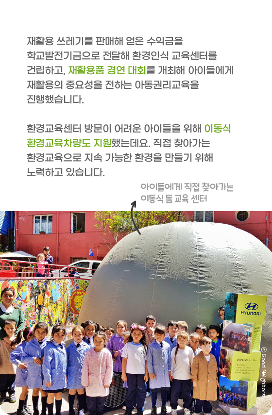 재활용 쓰레기를 판매해 얻은 수익금을 학교발전기금으로 전달해 환경인식 교육센터를 건립하고, 재활용품 경연 대회를 개최해 아이들에게 재활용의 중요성을 전하는 아동권리교육을 진행했습니다. 환경교육센터 방문이 어려운 아이들을 위해 이동식 환경교육차량도 지원했는데요. 직접 찾아가는 환경교육으로 지속 가능한 환경을 만들기 위해 노력하고 있습니다.