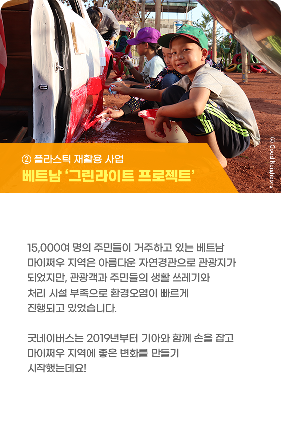 ② 플라스틱 재활용 사업 베트남 ‘그린라이트 프로젝트’ 15,000여 명의 주민들이 거주하고 있는 베트남 마이쩌우 지역은 아름다운 자연경관으로 관광지가 되었지만, 관광객과 주민들의 생활 쓰레기와 처리 시설 부족으로 환경오염이 빠르게 진행되고 있었습니다. 굿네이버스는 2019년부터 기아와 함께 손을 잡고 마이쩌우 지역에 좋은 변화를 만들기 시작했는데요!