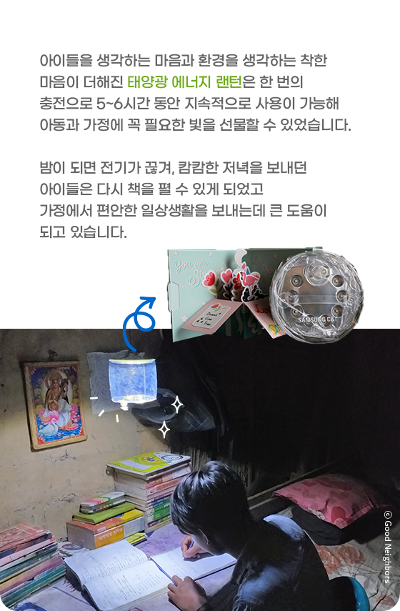 아이들을 생각하는 마음과 환경을 생각하는 착한 마음이 더해진 태양광 에너지 랜턴은 한 번의 충전으로 5~6시간 동안 지속적으로 사용이 가능해 아동과 가정에 꼭 필요한 빛을 선물할 수 있었습니다. 밤이 되면 전기가 끊겨, 캄캄한 저녁을 보내던 아이들은 다시 책을 펼 수 있게 되었고 가정에서 편안한 일상생활을 보내는데 큰 도움이 되고 있습니다.