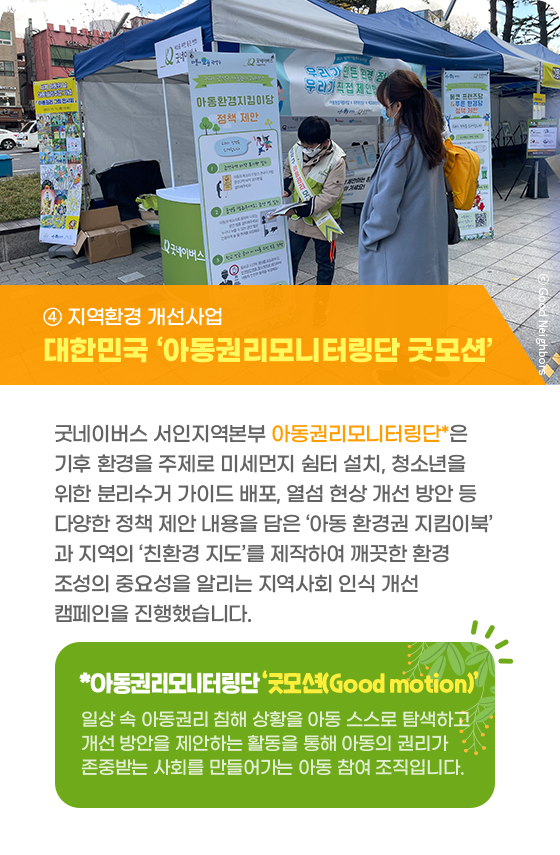 ④ 지역환경 개선사업 대한민국 ‘아동권리모니터링단 굿모션’ 굿네이버스 서인지역본부 아동권리모니터링단*은 기후 환경을 주제로 미세먼지 쉼터 설치, 청소년을 위한 분리수거 가이드 배포, 열섬 현상 개선 방안 등 다양한 정책 제안 내용을 담은 ‘아동 환경권 지킴이북’과 지역의 ‘친환경 지도’를 제작하여 깨끗한 환경 조성의 중요성을 알리는 지역사회 인식 개선 캠페인을 진행했습니다.