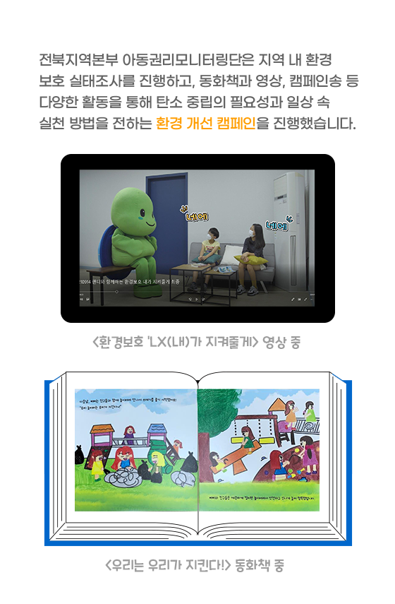 전북지역본부 아동권리모니터링단은 지역 내 환경 보호 실태조사를 진행하고, 동화책과 영상, 캠페인송 등 다양한 활동을 통해 탄소 중립의 필요성과 일상 속 실천 방법을 전하는 환경 개선 캠페인을 진행했습니다.