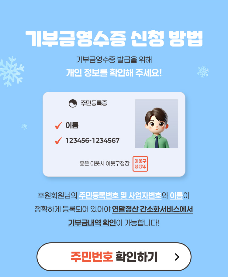 기부금영수증 신청 방법 기부금영수증 발급을 위해 개인 정보를 확인해 주세요. 후원회원님의 주민등록번호 및 사업자번호와 이름이 정확하게 등록되어 있어야 연말정산 간소화서비스에서 기부금내역 확인이 가능합니다. 주민번호 확인하기