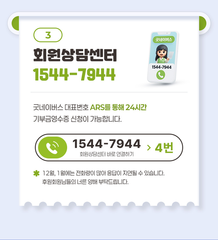 3 회원상담센터 1544-7944 굿네이버스 대표번호 ARS를 통해 24시간 기부금영수증 신청이 가능합니다 1544-7944 4번 회원상담센터 바로 연결하기 12월 1월에는 전화량이 많아 응답이 지연될 수 있습니다 후원회원님들의 너른 양해 부탁드립니다