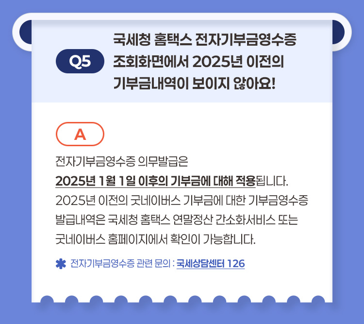 Q5 국세청 홈택스 전자기부금영수증 조회화면에서 2025년 이전의 기부금내역이 보이지 않아요? A 전자기부금영수증 의무발급은 2025년 1월 1일 이후의 기부금에 대해 적용됩니다 2025년 이전의 굿네이버스 기부금에 대한 기부금영수증 발급내역은 국세청 홈택스 연말정산 간소화서비스 또는 굿네이버스 홈페이지에서 확인이 가능합니다 전자기부금영수증 관련 문의 국세상담센터 126